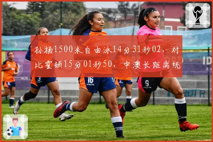 孙杨1500米自由泳14分31秒02,对比霍顿15分01秒50,中澳长距离统治力此消彼长