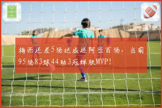 梅西还差5场达成迈阿密百场，当前95场83球44助3冠蝉联MVP！