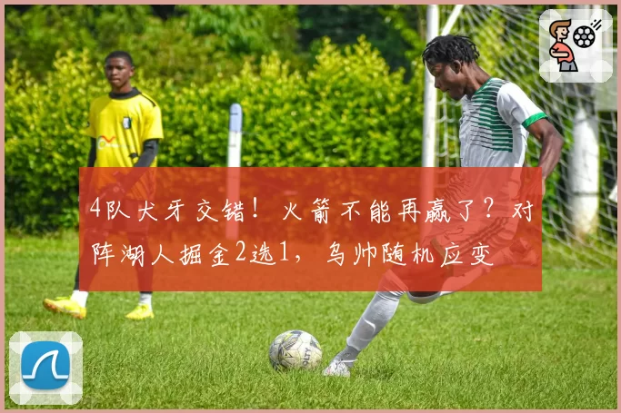 4队犬牙交错！火箭不能再赢了？对阵湖人掘金2选1，乌帅随机应变