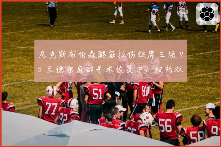 尼克斯布伦森腿筋拉伤缺席三场 vs 兰德尔肩部手术恢复中，纽约双核复出节点谁更关键？