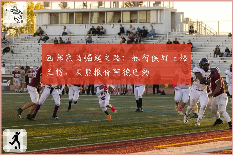 西部黑马崛起之路：独行侠盯上格兰特，灰熊报价阿德巴约