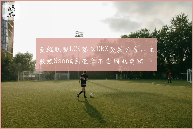 英雄联盟LCK赛区DRX突发公告，主教练Ssong因理念不合闪电离职