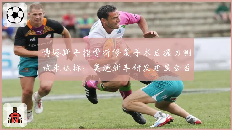 博塔斯手指骨折修复手术后握力测试未达标，奥迪新车研发进度会否被迫延迟？