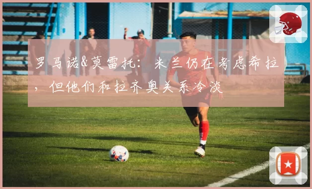 罗马诺&莫雷托：米兰仍在考虑希拉，但他们和拉齐奥关系冷淡