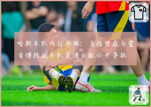 哈斯车队内讧升级:马格努森与霍肯博格就车队资源分配公开争执