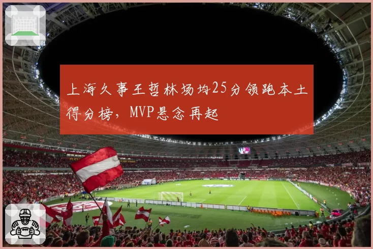 上海久事王哲林场均25分领跑本土得分榜,MVP悬念再起