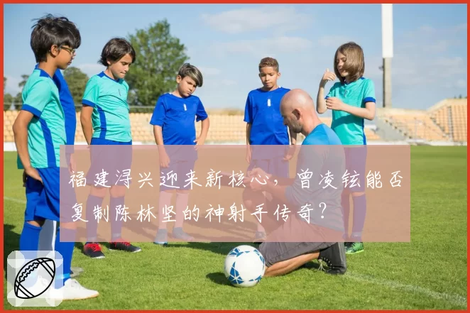 福建浔兴迎来新核心，曾凌铉能否复制陈林坚的神射手传奇？