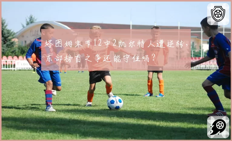 塔图姆末节12中2凯尔特人遭逆转，东部榜首之争还能守住吗？
