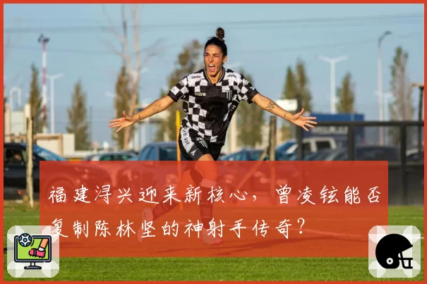 福建浔兴迎来新核心，曾凌铉能否复制陈林坚的神射手传奇？