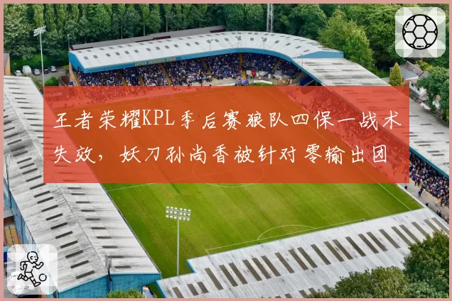 王者荣耀KPL季后赛狼队四保一战术失效,妖刀孙尚香被针对零输出团灭