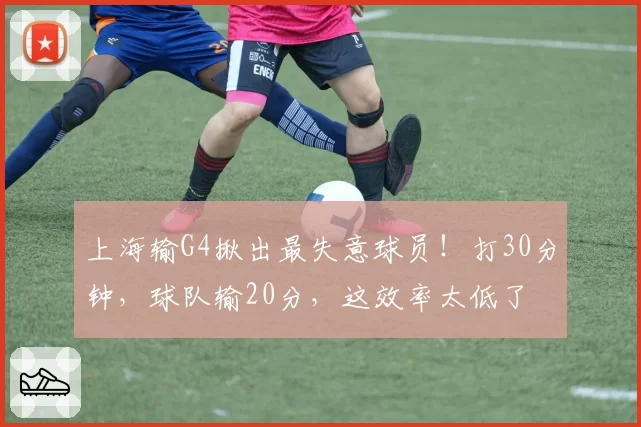 上海输G4揪出最失意球员！打30分钟，球队输20分，这效率太低了