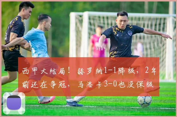 西甲大结局！赫罗纳1-1降级，2年前还在争冠，马洛卡3-0也没保级