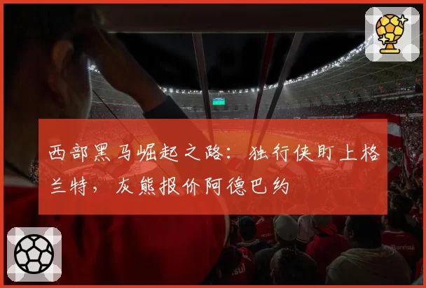 西部黑马崛起之路：独行侠盯上格兰特，灰熊报价阿德巴约