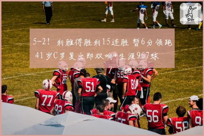 5-2！利雅得胜利15连胜 暂6分领跑 41岁C罗复出即双响+生涯967球