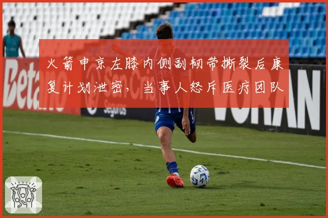 火箭申京左膝内侧副韧带撕裂后康复计划泄密,当事人怒斥医疗团队隐私泄露
