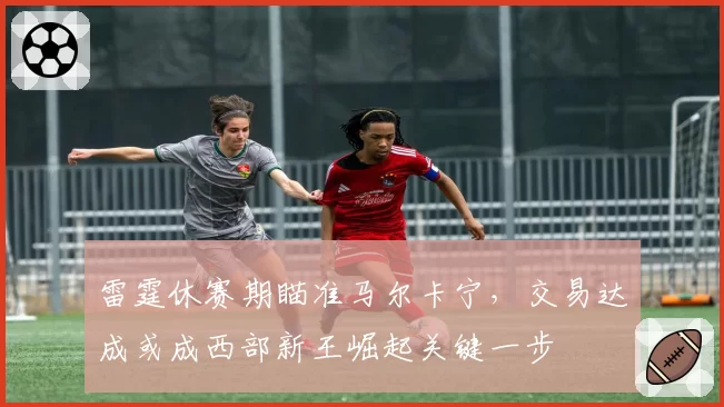 雷霆休赛期瞄准马尔卡宁，交易达成或成西部新王崛起关键一步