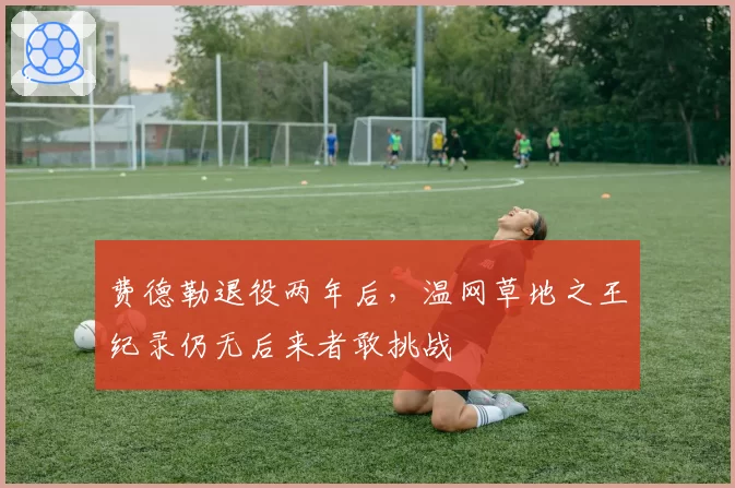 费德勒退役两年后,温网草地之王纪录仍无后来者敢挑战
