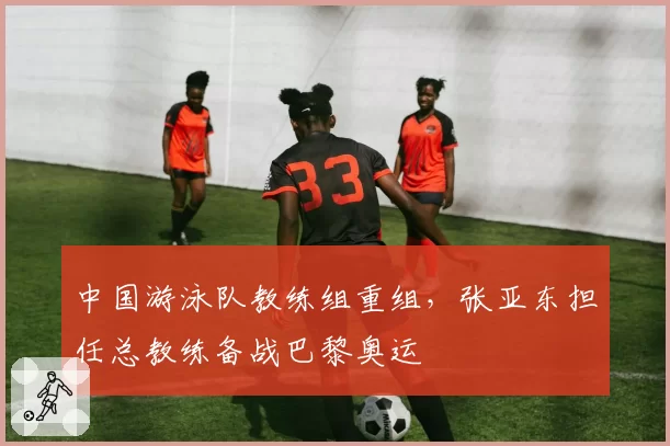 中国游泳队教练组重组，张亚东担任总教练备战巴黎奥运
