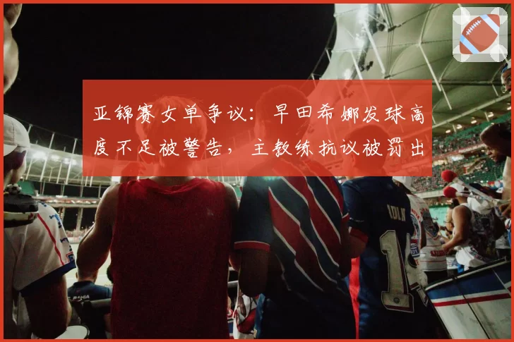 亚锦赛女单争议：早田希娜发球高度不足被警告，主教练抗议被罚出场