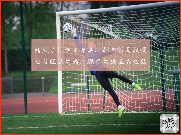 结束了！伊卡尔迪：24年11月我提出与旺达离婚，现在离婚正式生效