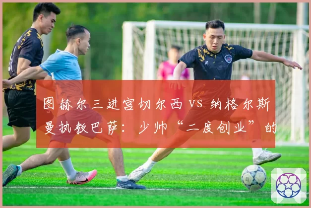 图赫尔三进宫切尔西 vs 纳格尔斯曼执教巴萨：少帅“二度创业”的初期成效对比