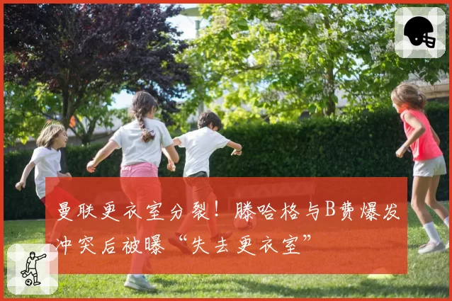 曼联更衣室分裂！滕哈格与B费爆发冲突后被曝“失去更衣室”