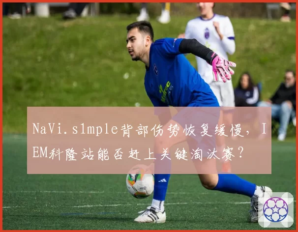 NaVi.s1mple背部伤势恢复缓慢,IEM科隆站能否赶上关键淘汰赛?