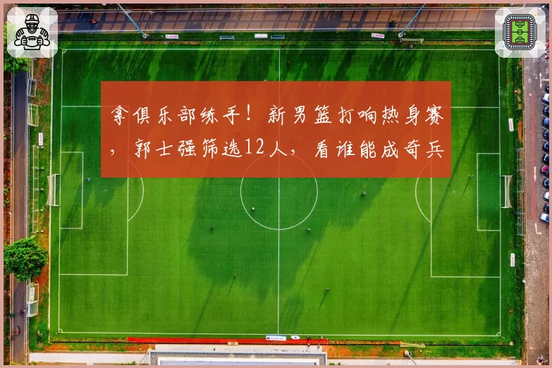 拿俱乐部练手！新男篮打响热身赛，郭士强筛选12人，看谁能成奇兵