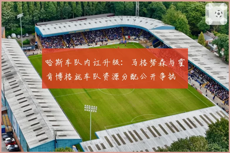 哈斯车队内讧升级:马格努森与霍肯博格就车队资源分配公开争执