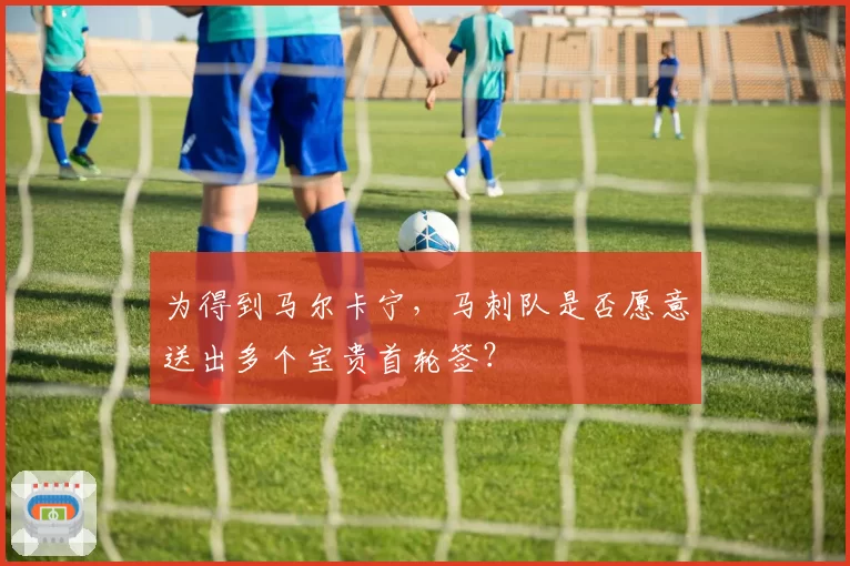 为得到马尔卡宁，马刺队是否愿意送出多个宝贵首轮签？