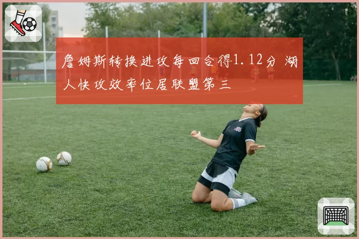 詹姆斯转换进攻每回合得1.12分 湖人快攻效率位居联盟第三