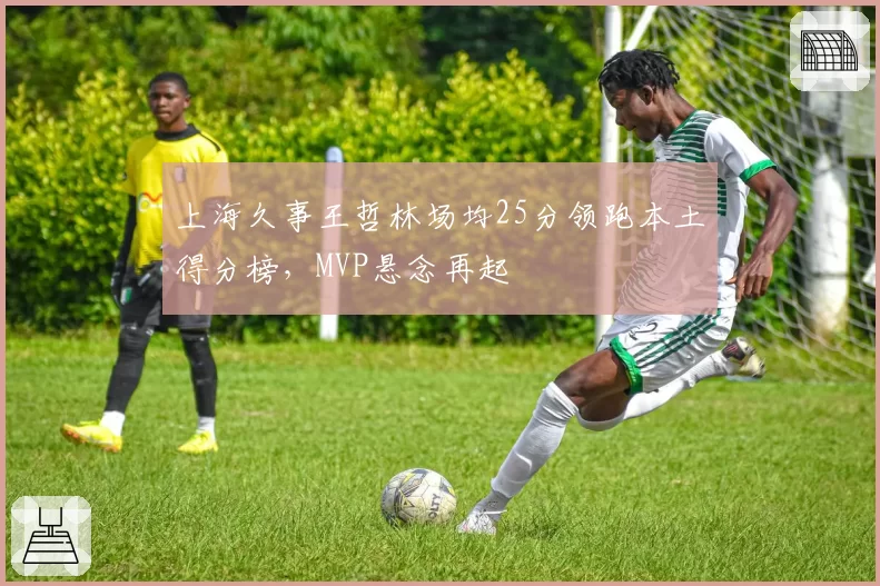 上海久事王哲林场均25分领跑本土得分榜,MVP悬念再起