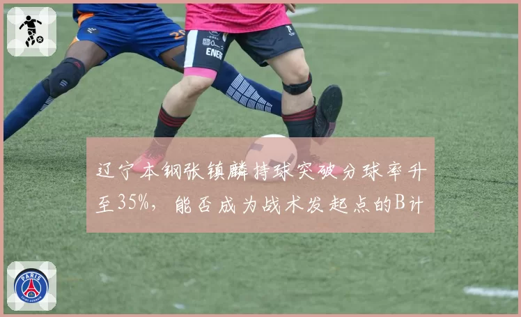 辽宁本钢张镇麟持球突破分球率升至35%，能否成为战术发起点的B计划？