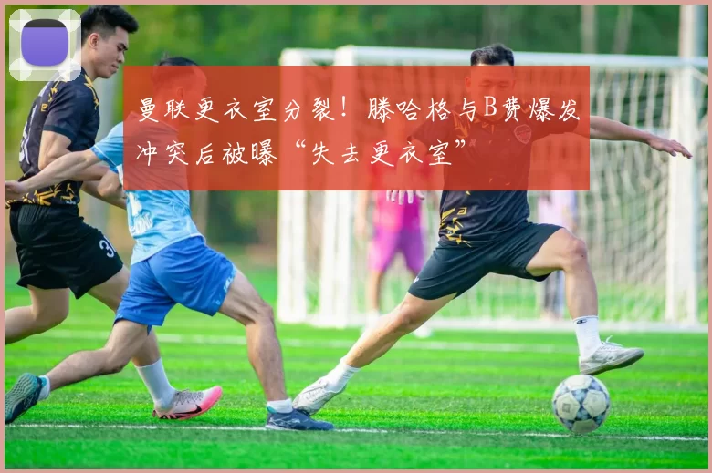 曼联更衣室分裂！滕哈格与B费爆发冲突后被曝“失去更衣室”