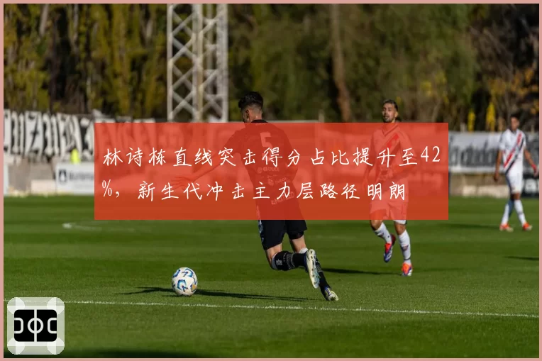 林诗栋直线突击得分占比提升至42%,新生代冲击主力层路径明朗