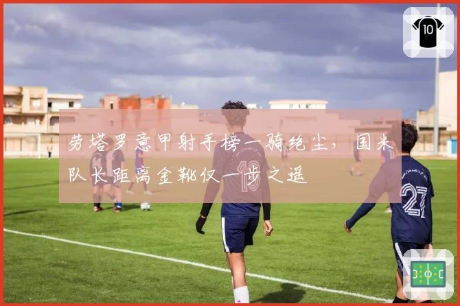 劳塔罗意甲射手榜一骑绝尘，国米队长距离金靴仅一步之遥