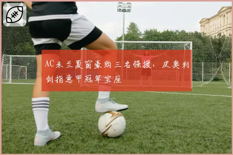AC米兰夏窗豪购三名强援，皮奥利剑指意甲冠军宝座