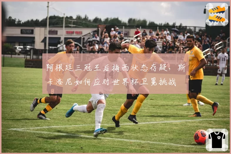 阿根廷三冠王后梅西状态存疑，斯卡洛尼如何应对世界杯卫冕挑战