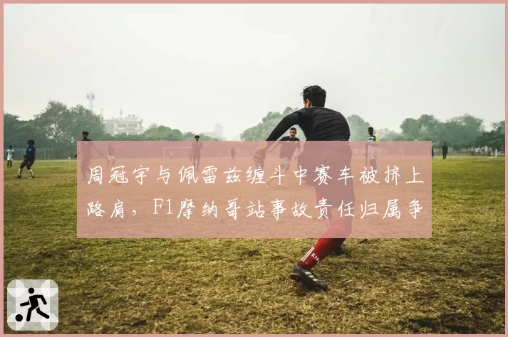 周冠宇与佩雷兹缠斗中赛车被挤上路肩，F1摩纳哥站事故责任归属争议几时休？