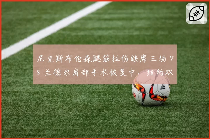 尼克斯布伦森腿筋拉伤缺席三场 vs 兰德尔肩部手术恢复中，纽约双核复出节点谁更关键？