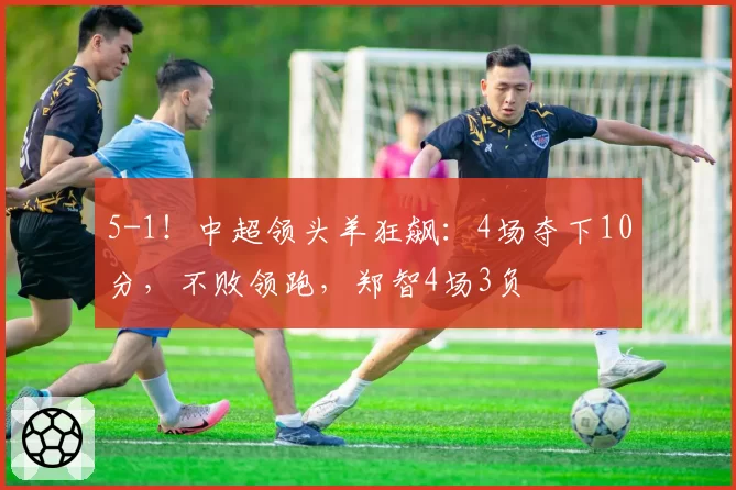 5-1！中超领头羊狂飙：4场夺下10分，不败领跑，郑智4场3负