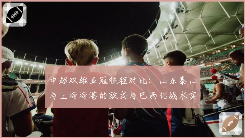 中超双雄亚冠征程对比：山东泰山与上海海港的欧式与巴西化战术实践