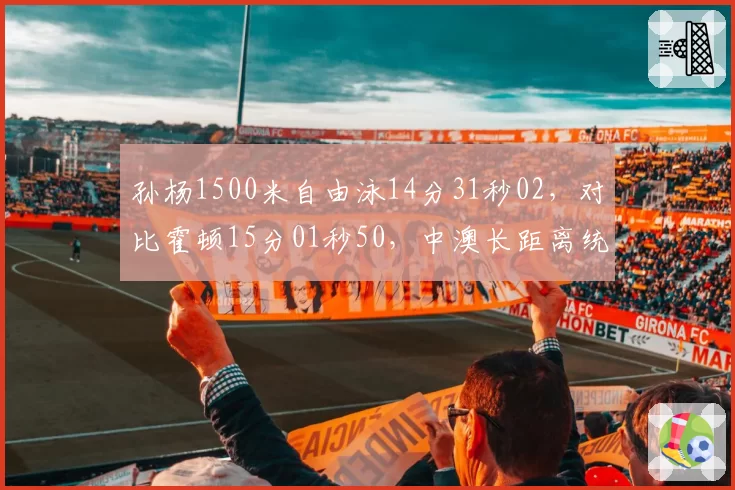 孙杨1500米自由泳14分31秒02,对比霍顿15分01秒50,中澳长距离统治力此消彼长