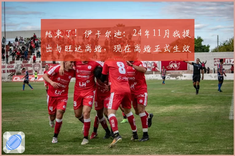 结束了！伊卡尔迪：24年11月我提出与旺达离婚，现在离婚正式生效