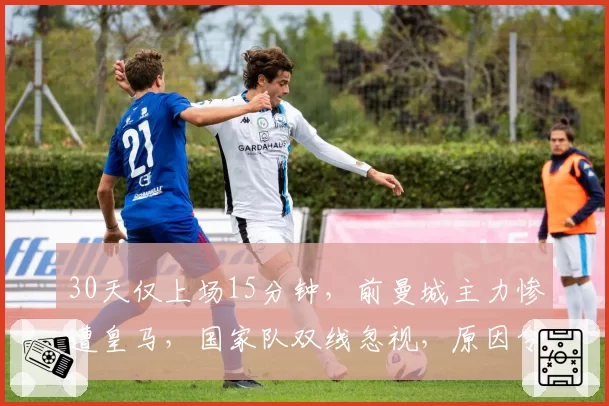 30天仅上场15分钟，前曼城主力惨遭皇马，国家队双线忽视，原因令人困惑