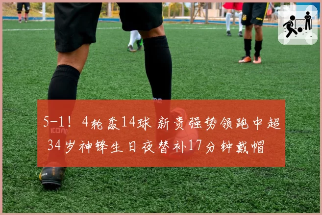 5-1！4轮轰14球 新贵强势领跑中超 34岁神锋生日夜替补17分钟戴帽