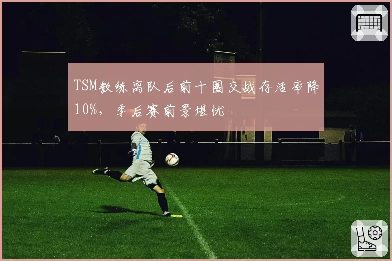 TSM教练离队后前十圈交战存活率降10%,季后赛前景堪忧