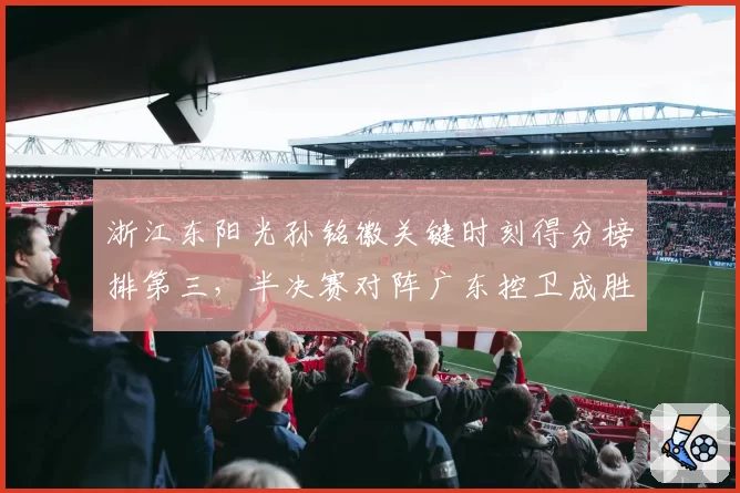 浙江东阳光孙铭徽关键时刻得分榜排第三，半决赛对阵广东控卫成胜负手