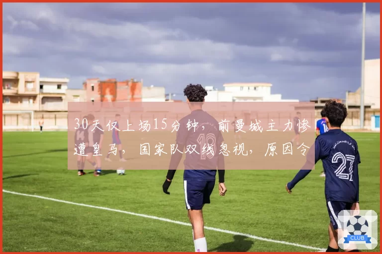30天仅上场15分钟，前曼城主力惨遭皇马，国家队双线忽视，原因令人困惑