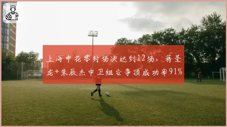 上海申花零封场次达到12场,蒋圣龙+朱辰杰中卫组合争顶成功率91%